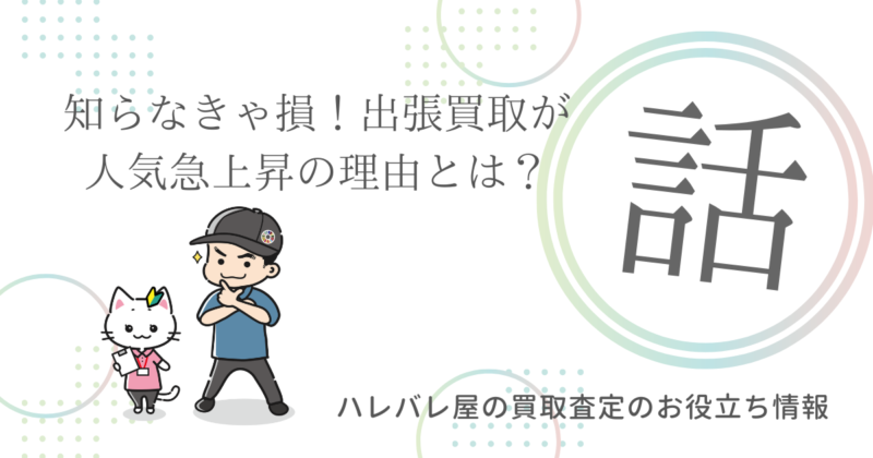 知らなきゃ損！出張買取が人気急上昇の理由とは？